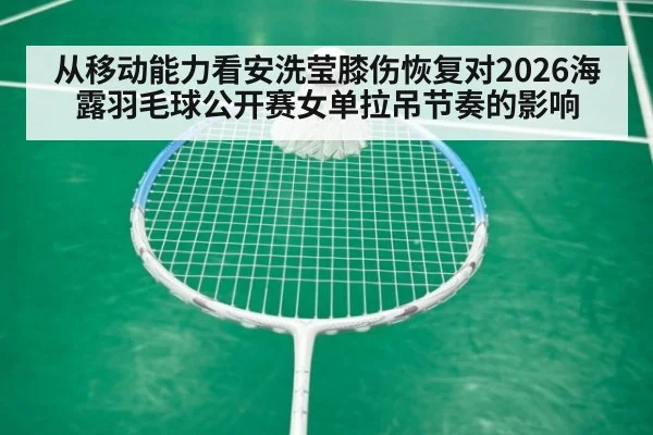 从移动能力看安洗莹膝伤恢复对2026海露羽毛球公开赛女单拉吊节奏的影响