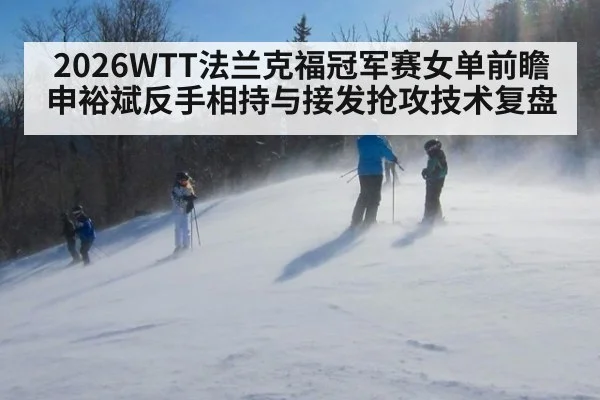 2026WTT法兰克福冠军赛女单前瞻 申裕斌反手相持与接发抢攻技术复盘